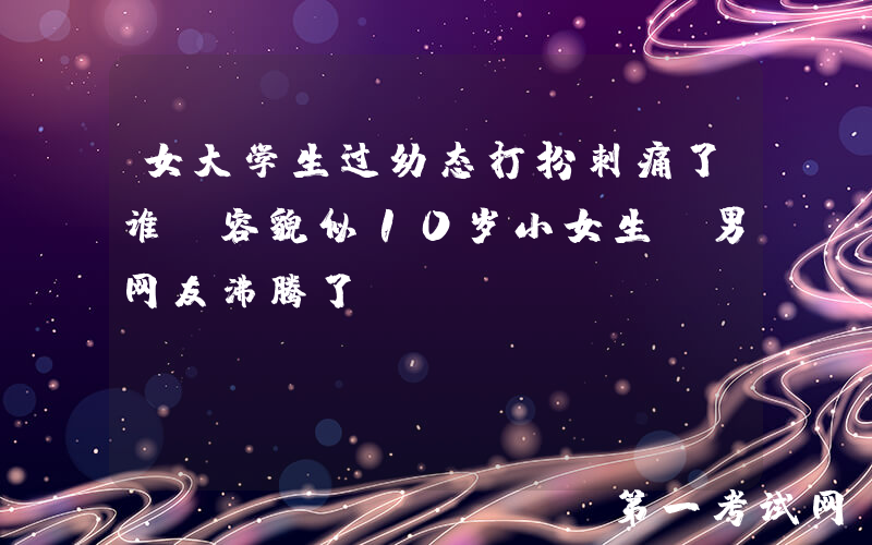 女大学生过幼态打扮刺痛了谁？容貌似10岁小女生，男网友沸腾了