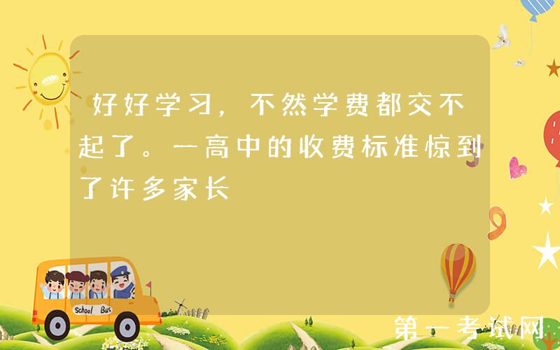 好好学习，不然学费都交不起了。一高中的收费标准惊到了许多家长