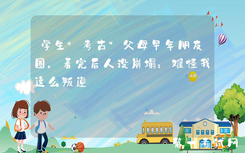 学生“考古”父母早年朋友圈，看完后人设崩塌：难怪我这么叛逆