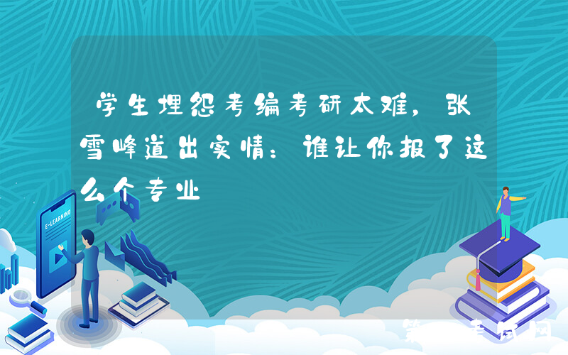 学生埋怨考编考研太难，张雪峰道出实情：谁让你报了这么个专业