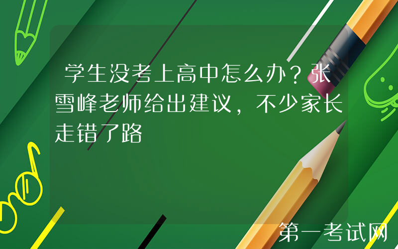学生没考上高中怎么办？张雪峰老师给出建议，不少家长走错了路