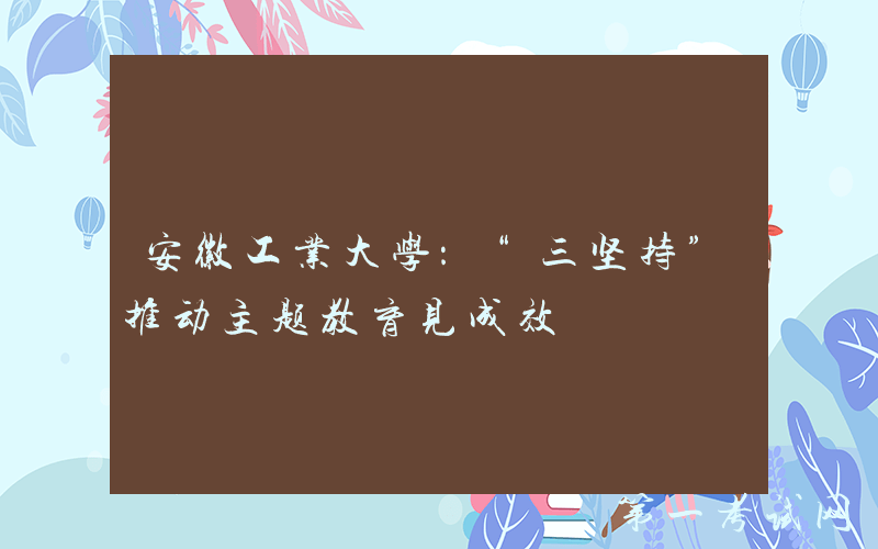 安徽工业大学：“三坚持”推动主题教育见成效