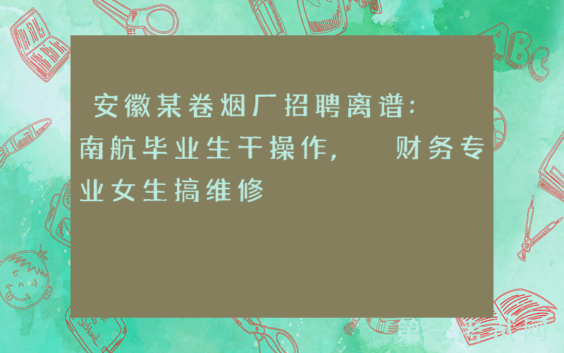 安徽某卷烟厂招聘离谱: 南航毕业生干操作, 财务专业女生搞维修