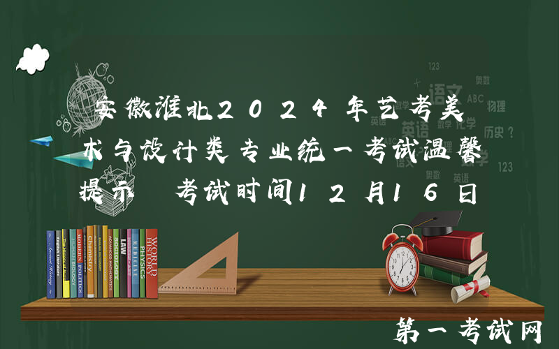 安徽淮北2024年艺考美术与设计类专业统一考试温馨提示 考试时间12月16日-17日