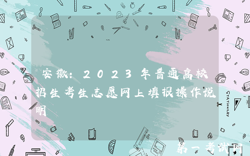 安徽：2023年普通高校招生考生志愿网上填报操作说明