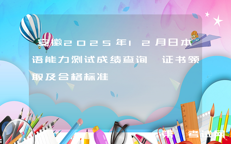 安徽2025年12月日本语能力测试成绩查询、证书领取及合格标准