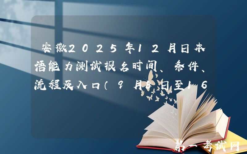 安徽2025年12月日本语能力测试报名时间、条件、流程及入口（9月8日至16日）