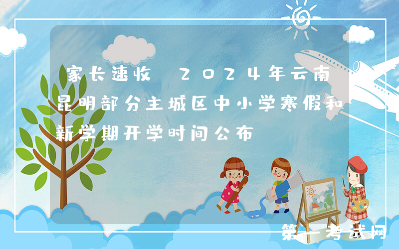 家长速收！2024年云南昆明部分主城区中小学寒假和新学期开学时间公布