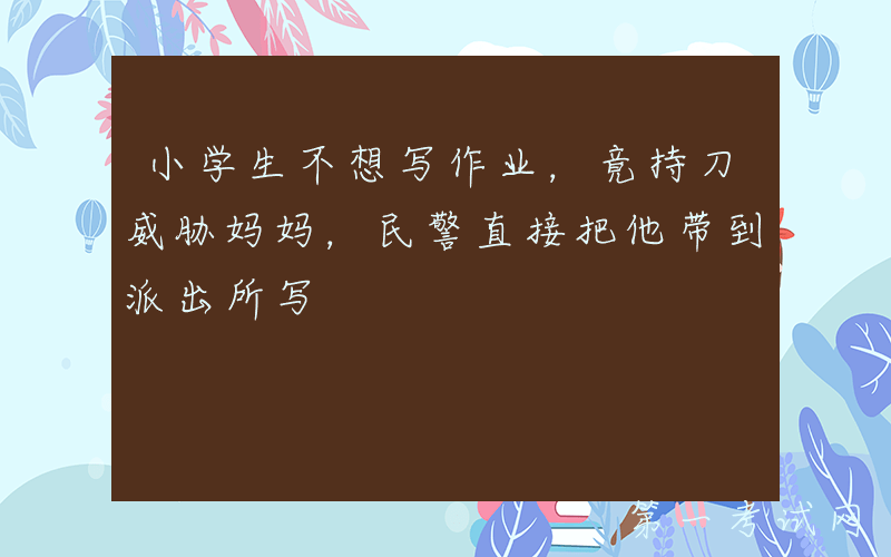 小学生不想写作业，竟持刀威胁妈妈，民警直接把他带到派出所写