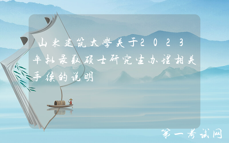 山东建筑大学关于2023年拟录取硕士研究生办理相关手续的说明