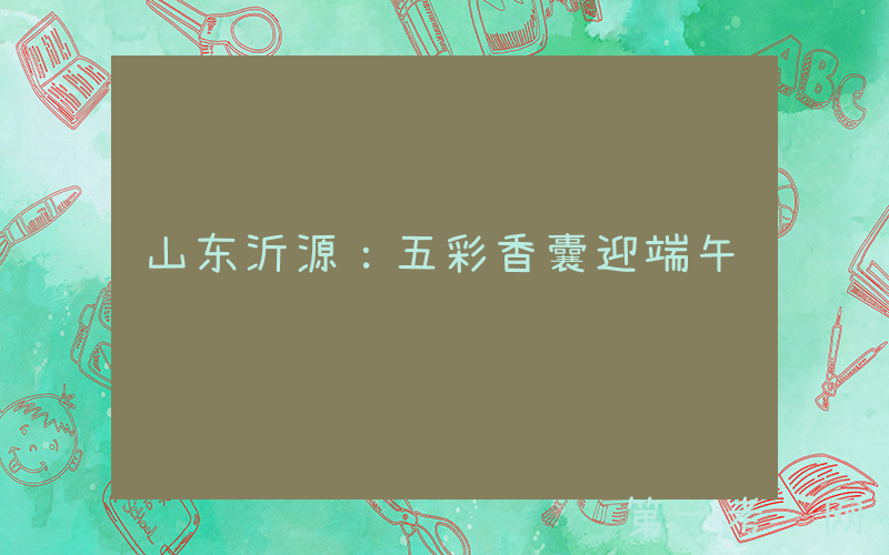 山东沂源：五彩香囊迎端午