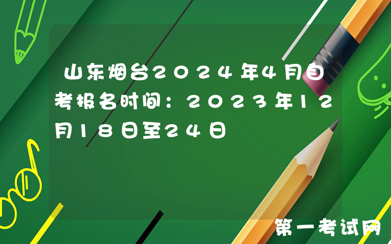 山东烟台2024年4月自考报名时间：2023年12月18日至24日