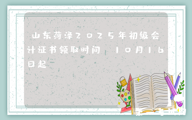 山东菏泽2025年初级会计证书领取时间：10月16日起