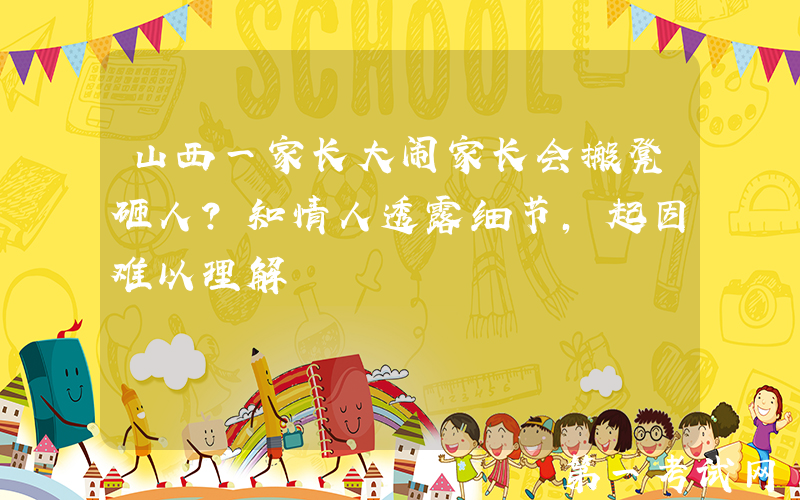 山西一家长大闹家长会搬凳砸人？知情人透露细节，起因难以理解