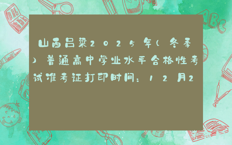 山西吕梁2025年（冬季）普通高中学业水平合格性考试准考证打印时间：12月20日起