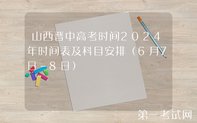 山西晋中高考时间2024年时间表及科目安排（6月7日-8日）