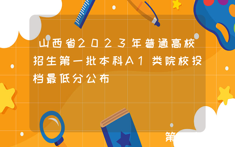 山西省2023年普通高校招生第一批本科A1类院校投档最低分公布