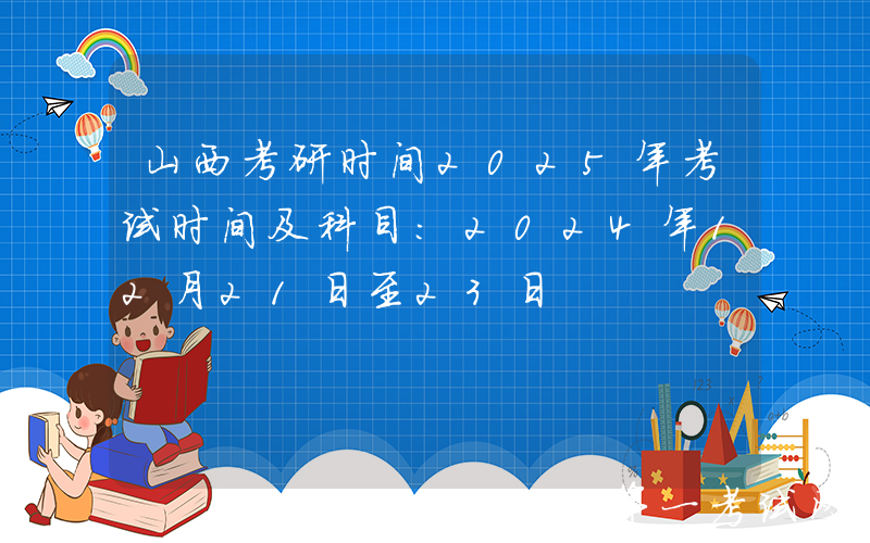 山西考研时间2025年考试时间及科目：2024年12月21日至23日
