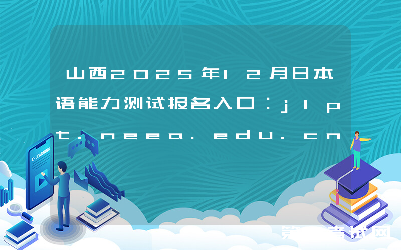 山西2025年12月日本语能力测试报名入口：jlpt.neea.edu.cn或jlpt.neea.cn