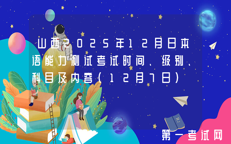 山西2025年12月日本语能力测试考试时间、级别、科目及内容（12月7日）