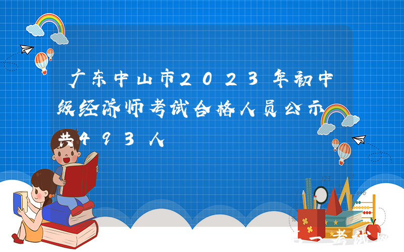 广东中山市2023年初中级经济师考试合格人员公示 共493人