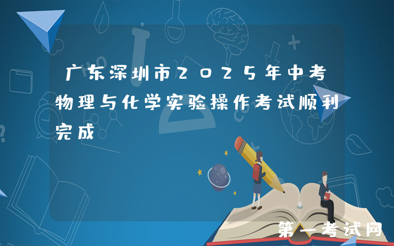广东深圳市2025年中考物理与化学实验操作考试顺利完成
