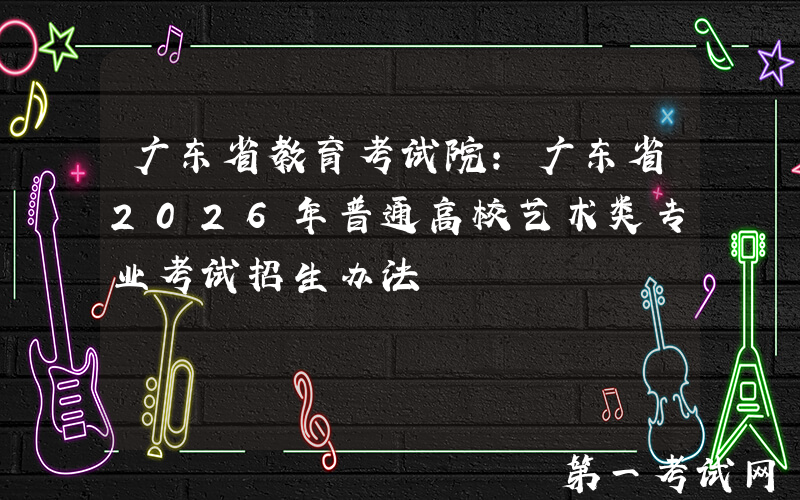 广东省教育考试院：广东省2026年普通高校艺术类专业考试招生办法