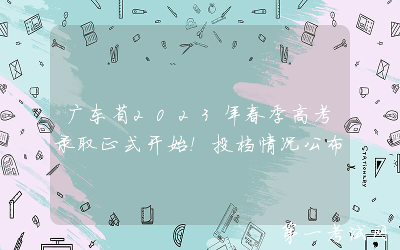广东省2023年春季高考录取正式开始！投档情况公布