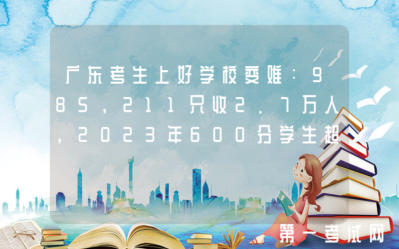 广东考生上好学校变难：985，211只收2.7万人，2023年600分学生超3万