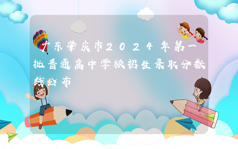 广东肇庆市2024年第一批普通高中学校招生录取分数线公布