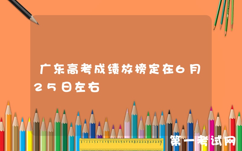 广东高考成绩放榜定在6月25日左右