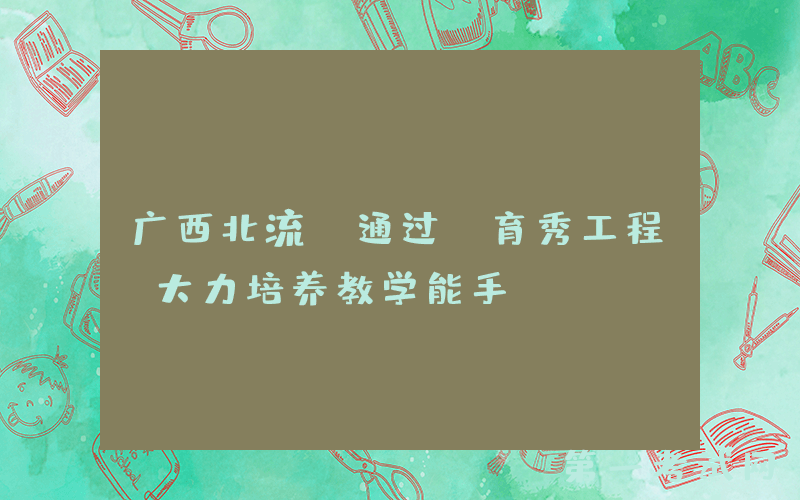 广西北流：通过“育秀工程”大力培养教学能手