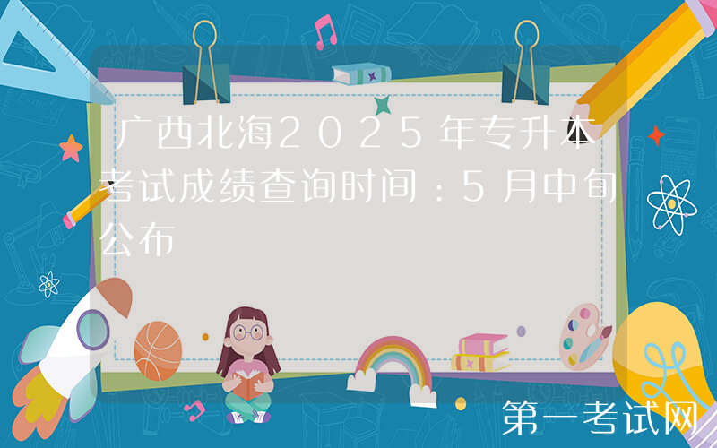 广西北海2025年专升本考试成绩查询时间：5月中旬公布