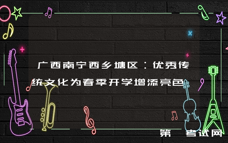 广西南宁西乡塘区：优秀传统文化为春季开学增添亮色