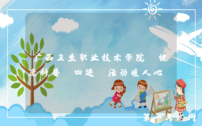 广西卫生职业技术学院：健康科普“四进”活动暖人心