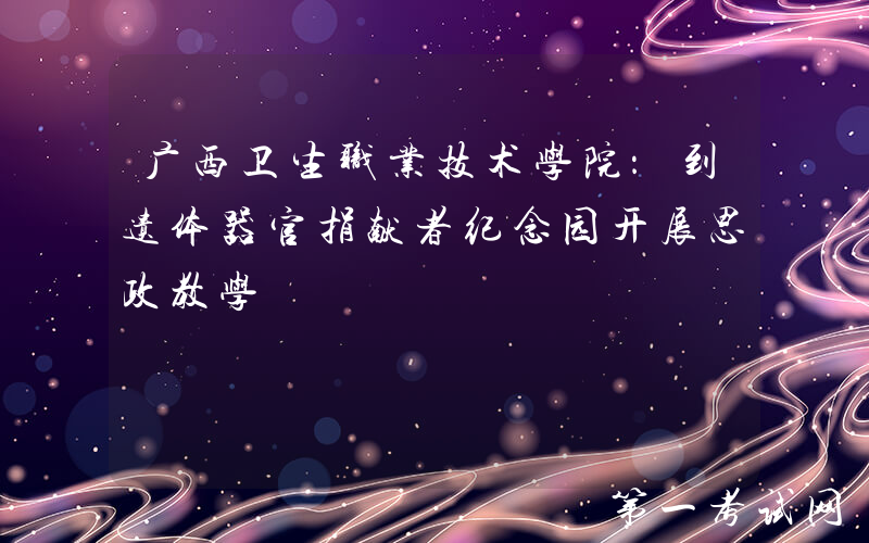 广西卫生职业技术学院：到遗体器官捐献者纪念园开展思政教学
