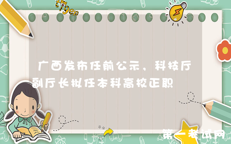 广西发布任前公示，科技厅副厅长拟任本科高校正职