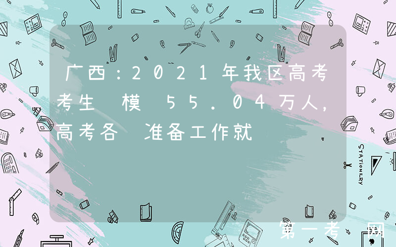 广西：2021年我区高考考生规模达55.04万人，高考各项准备工作就绪