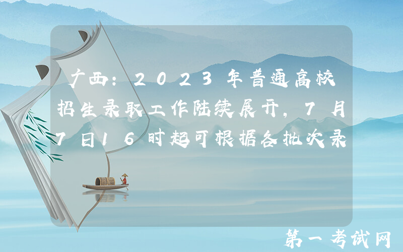 广西：2023年普通高校招生录取工作陆续展开，7月7日16时起可根据各批次录取进程查询录取信息