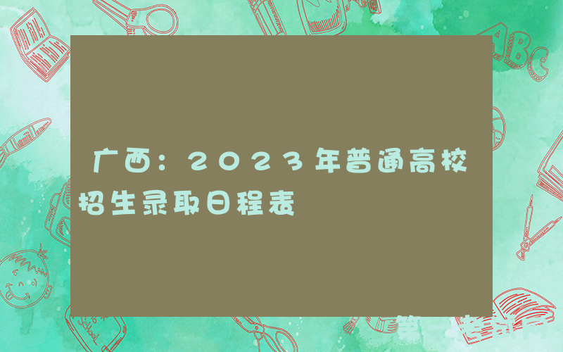 广西：2023年普通高校招生录取日程表