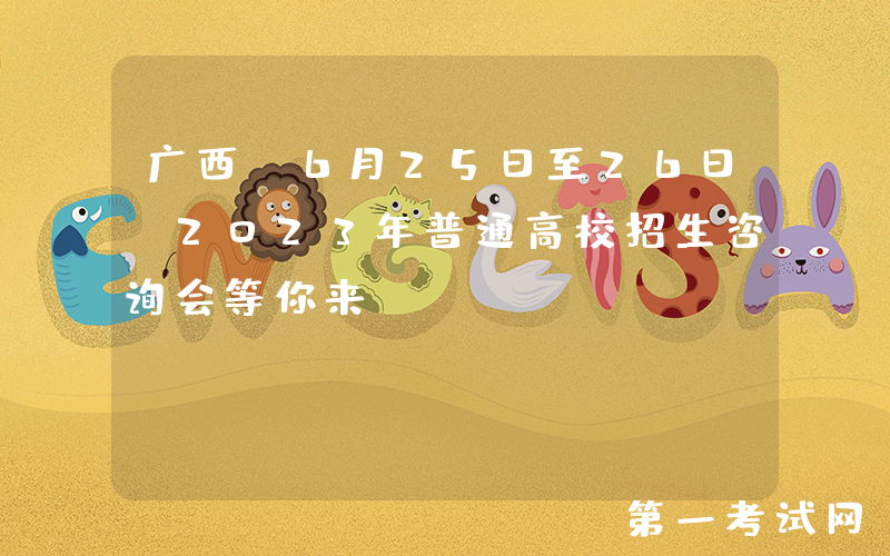 广西：6月25日至26日，2023年普通高校招生咨询会等你来
