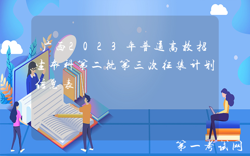 广西2023年普通高校招生本科第二批第三次征集计划信息表