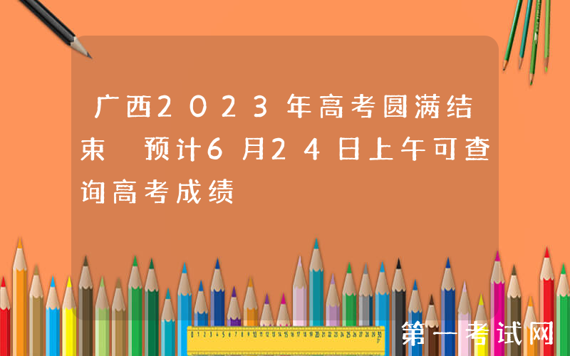 广西2023年高考圆满结束 预计6月24日上午可查询高考成绩