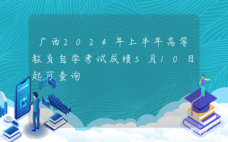 广西2024年上半年高等教育自学考试成绩5月10日起可查询