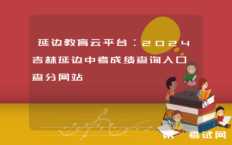 延边教育云平台：2024吉林延边中考成绩查询入口、查分网站