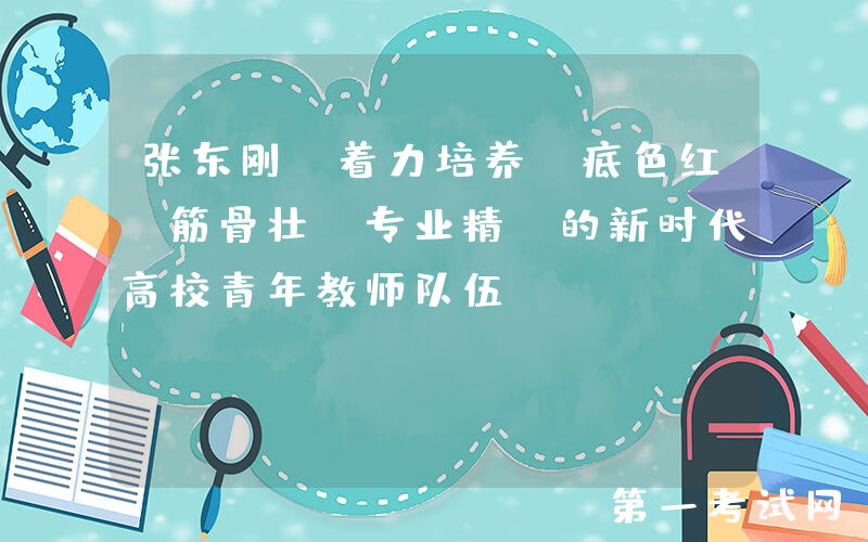 张东刚：着力培养“底色红、筋骨壮、专业精”的新时代高校青年教师队伍