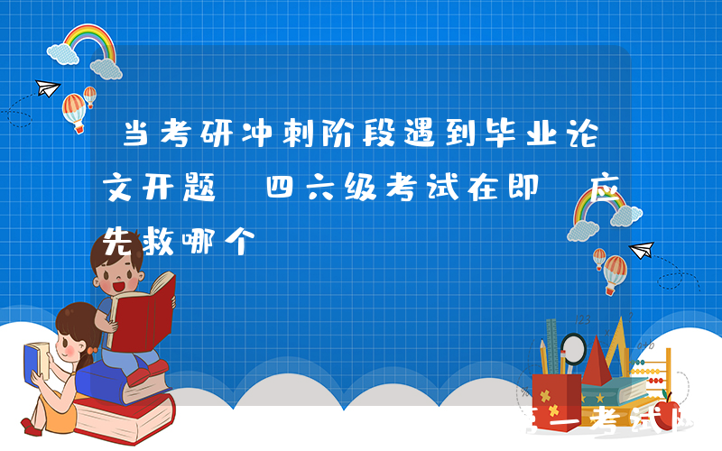 当考研冲刺阶段遇到毕业论文开题，四六级考试在即，应先救哪个？