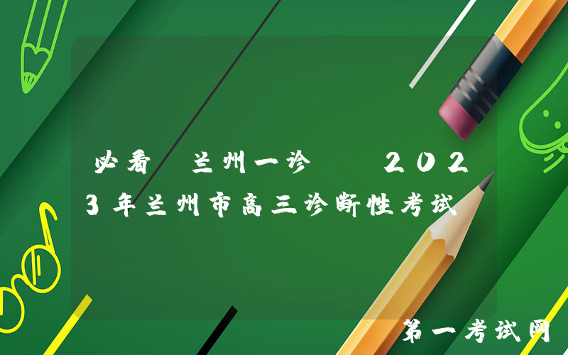 必看！兰州一诊——2023年兰州市高三诊断性考试