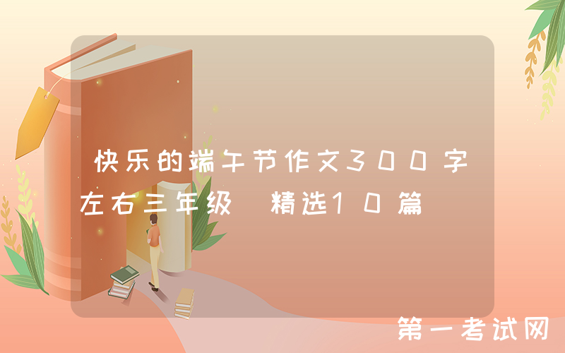 快乐的端午节作文300字左右三年级（精选10篇）