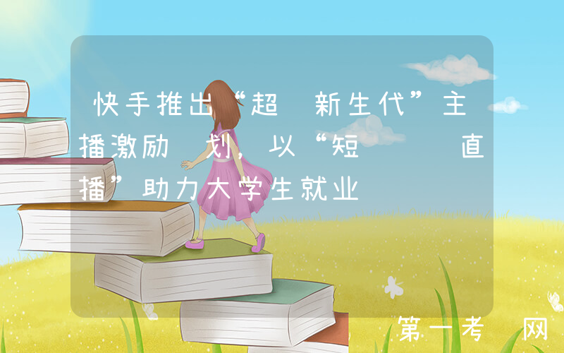 快手推出“超级新生代”主播激励计划，以“短视频+直播”助力大学生就业